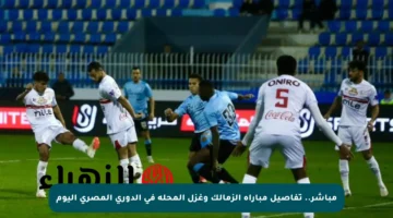 مباشر.. تفاصيل مباراة الزمالك وغزل المحلة في الدوري المصري اليوم